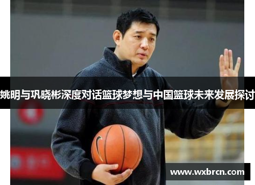姚明与巩晓彬深度对话篮球梦想与中国篮球未来发展探讨