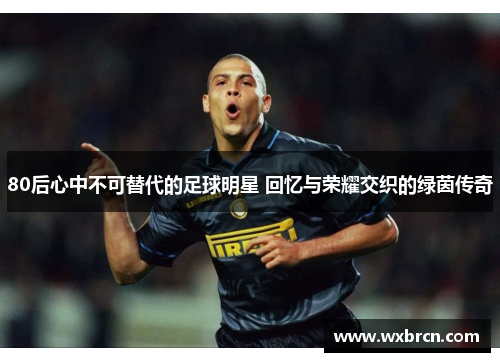 80后心中不可替代的足球明星 回忆与荣耀交织的绿茵传奇