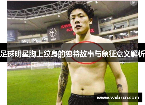 足球明星脚上纹身的独特故事与象征意义解析