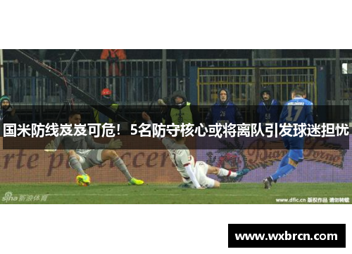 国米防线岌岌可危！5名防守核心或将离队引发球迷担忧